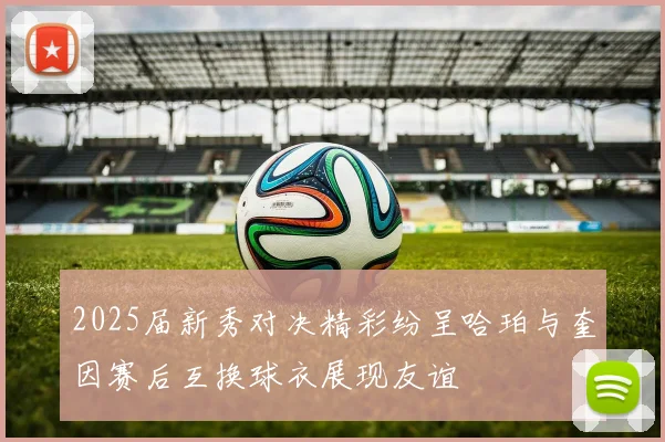 2025届新秀对决精彩纷呈哈珀与奎因赛后互换球衣展现友谊