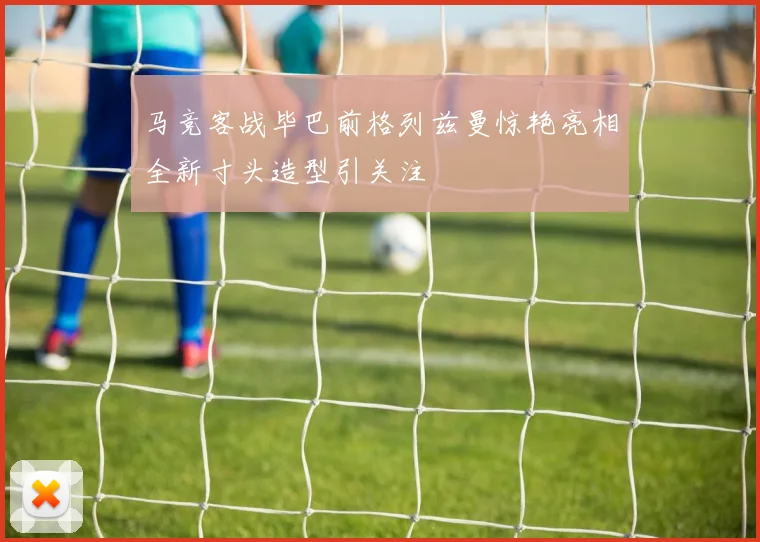 马竞客战毕巴前格列兹曼惊艳亮相全新寸头造型引关注