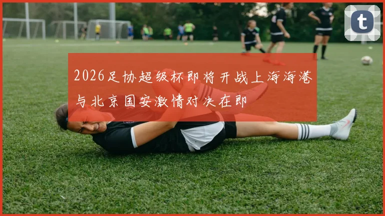 2026足协超级杯即将开战上海海港与北京国安激情对决在即