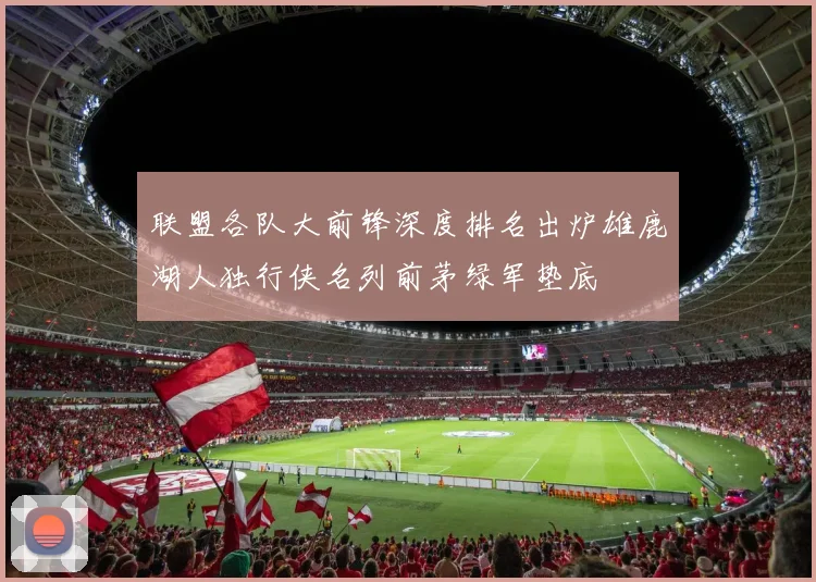 联盟各队大前锋深度排名出炉雄鹿湖人独行侠名列前茅绿军垫底