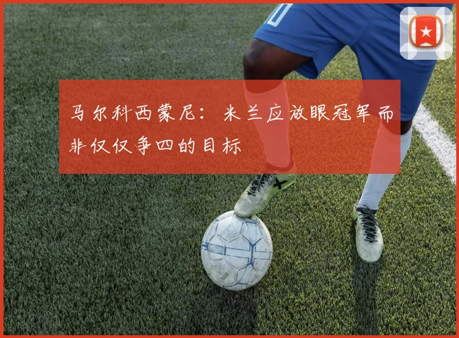 马尔科西蒙尼：米兰应放眼冠军而非仅仅争四的目标