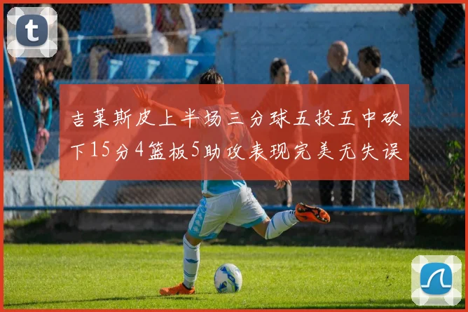 吉莱斯皮上半场三分球五投五中砍下15分4篮板5助攻表现完美无失误