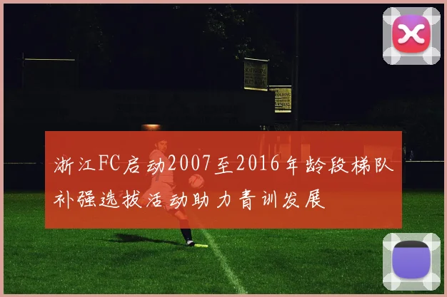浙江FC启动2007至2016年龄段梯队补强选拔活动助力青训发展
