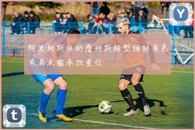 阿里纳斯分析詹姆斯转型辅助角色浓眉未能承担重任