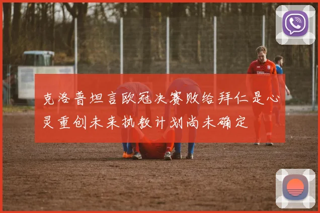 克洛普坦言欧冠决赛败给拜仁是心灵重创未来执教计划尚未确定