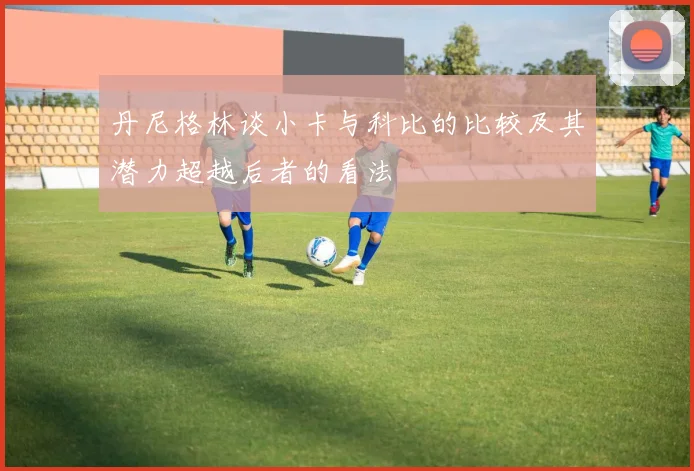 丹尼格林谈小卡与科比的比较及其潜力超越后者的看法