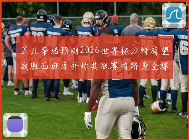因凡蒂诺预测2026世界杯沙特有望战胜西班牙并称其联赛将跻身全球前三