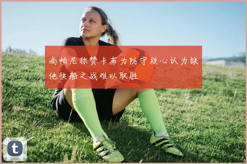 尚帕尼称赞卡布为防守核心认为缺他快船之战难以取胜