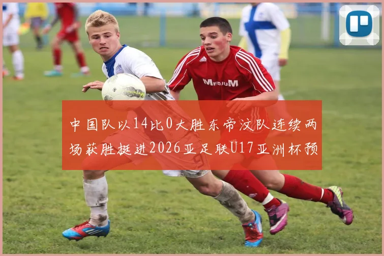 中国队以14比0大胜东帝汶队连续两场获胜挺进2026亚足联U17亚洲杯预选赛