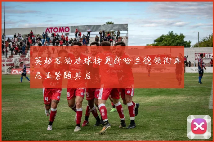 英超客场进球榜更新哈兰德领衔库尼亚紧随其后