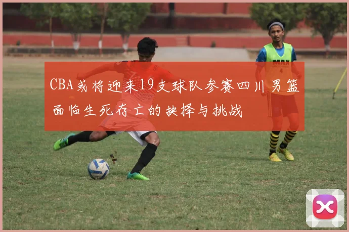 CBA或将迎来19支球队参赛四川男篮面临生死存亡的抉择与挑战