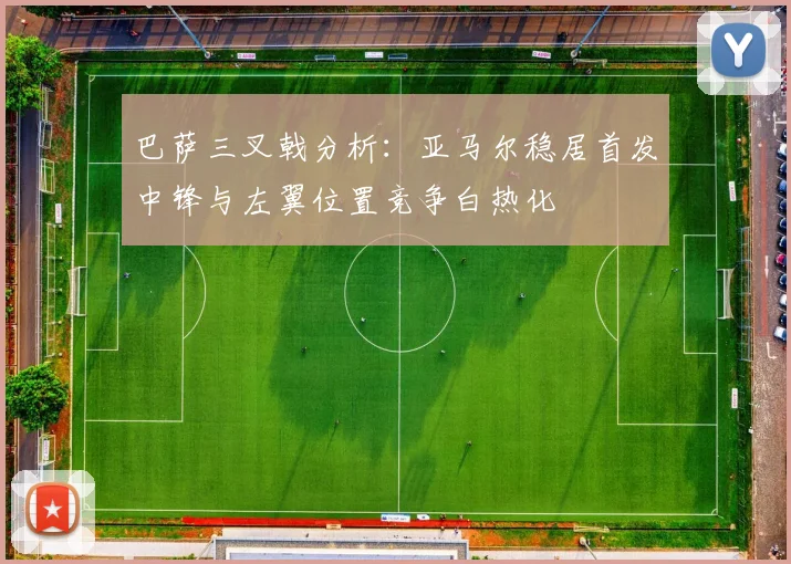 巴萨三叉戟分析：亚马尔稳居首发中锋与左翼位置竞争白热化