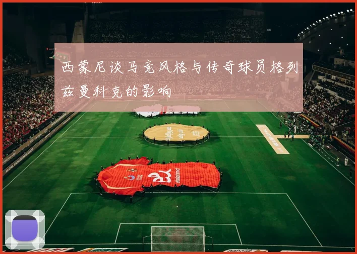 西蒙尼谈马竞风格与传奇球员格列兹曼科克的影响