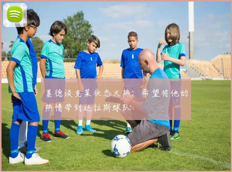 基德谈克莱状态火热：希望将他的热情带到达拉斯球队