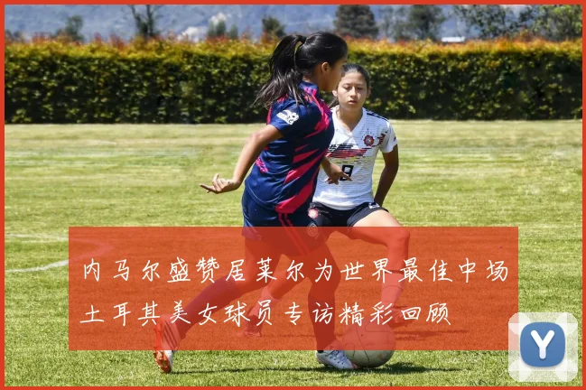 内马尔盛赞居莱尔为世界最佳中场土耳其美女球员专访精彩回顾