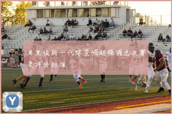库里谈新一代球星崛起强调总决赛是评价标准