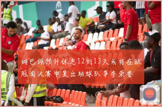 姆巴佩预计休息12到13天或将在欧冠淘汰赛中复出助球队争夺荣誉