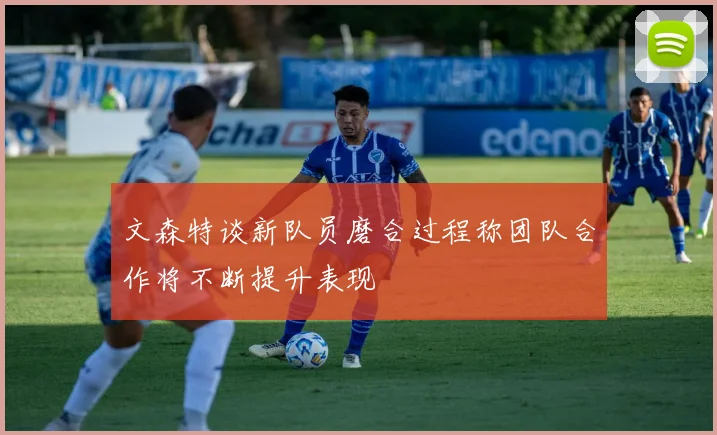 文森特谈新队员磨合过程称团队合作将不断提升表现