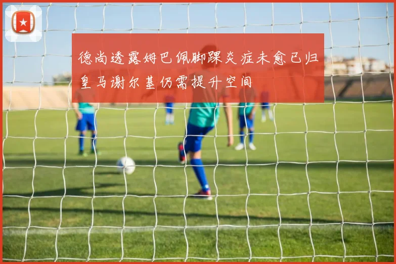 德尚透露姆巴佩脚踝炎症未愈已归皇马谢尔基仍需提升空间