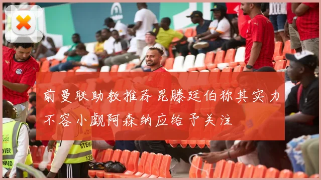 前曼联助教推荐昆滕廷伯称其实力不容小觑阿森纳应给予关注