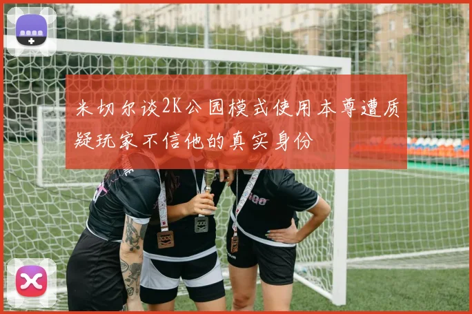 米切尔谈2K公园模式使用本尊遭质疑玩家不信他的真实身份