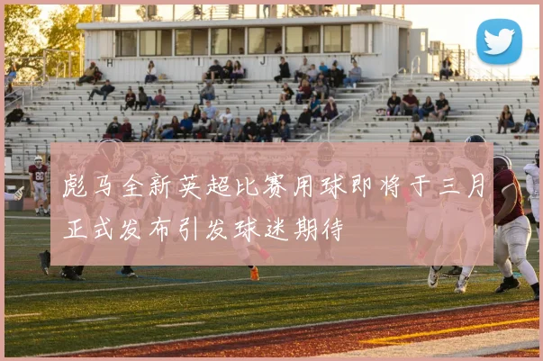 彪马全新英超比赛用球即将于三月正式发布引发球迷期待