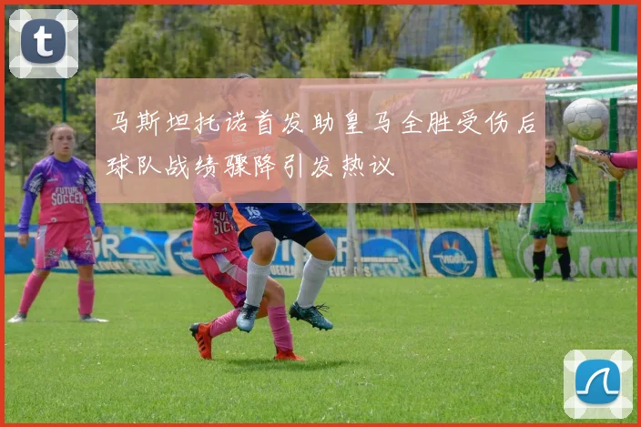 马斯坦托诺首发助皇马全胜受伤后球队战绩骤降引发热议