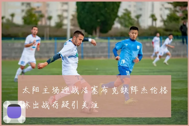 太阳主场迎战活塞布克缺阵杰伦格林出战存疑引关注