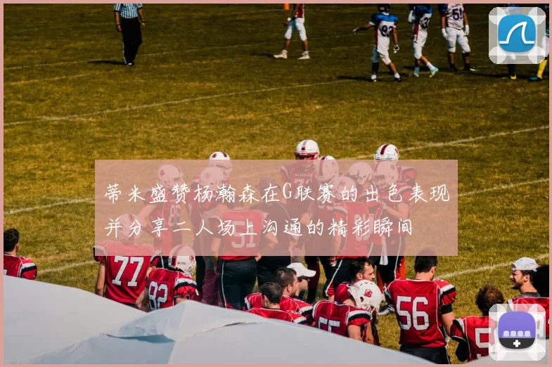 蒂米盛赞杨瀚森在G联赛的出色表现并分享二人场上沟通的精彩瞬间