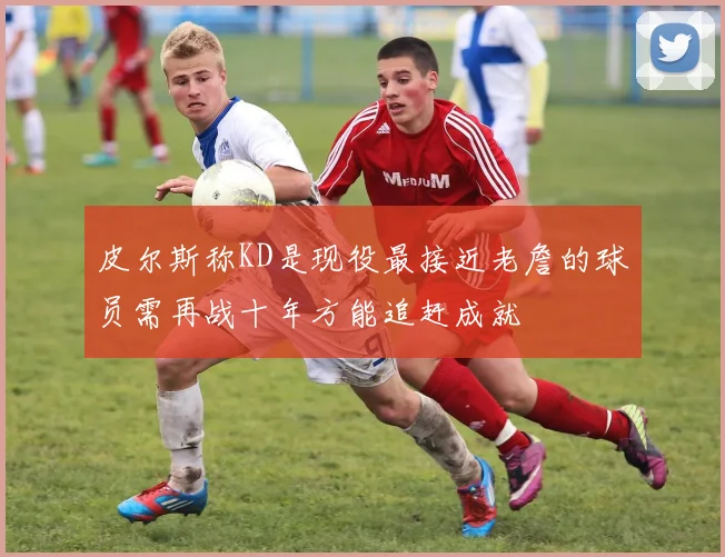 皮尔斯称KD是现役最接近老詹的球员需再战十年方能追赶成就