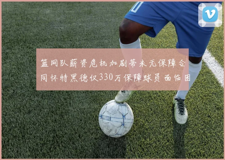 篮网队薪资危机加剧蒂米无保障合同怀特黑德仅330万保障球员面临困境