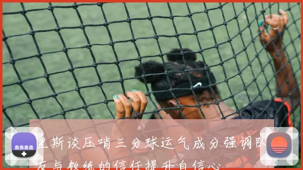 里斯谈压哨三分球运气成分强调队友与教练的信任提升自信心