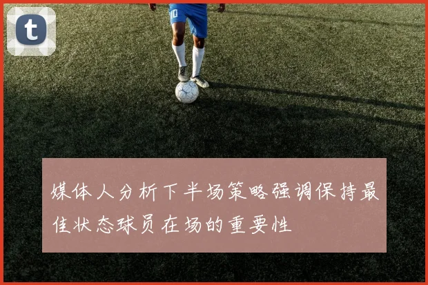 媒体人分析下半场策略强调保持最佳状态球员在场的重要性