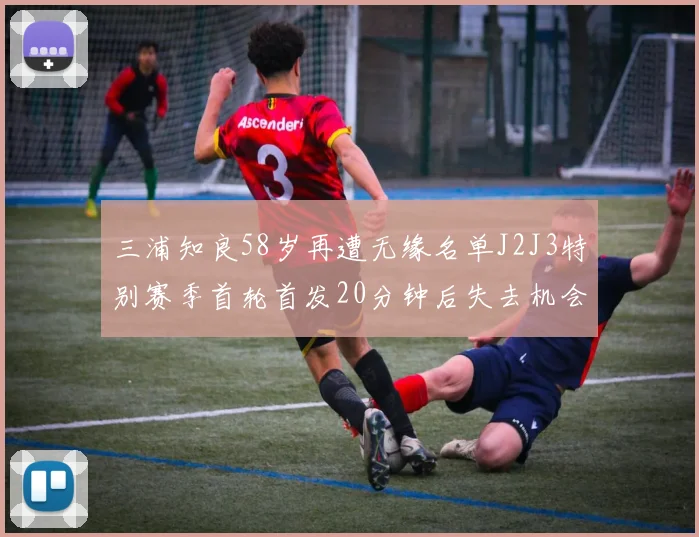 三浦知良58岁再遭无缘名单J2J3特别赛季首轮首发20分钟后失去机会