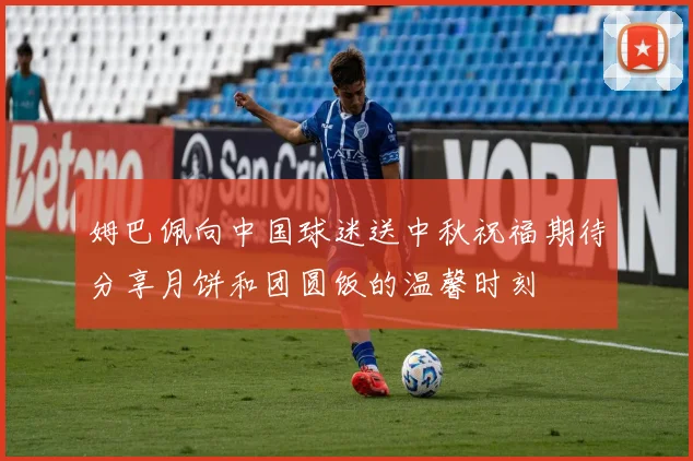 姆巴佩向中国球迷送中秋祝福期待分享月饼和团圆饭的温馨时刻