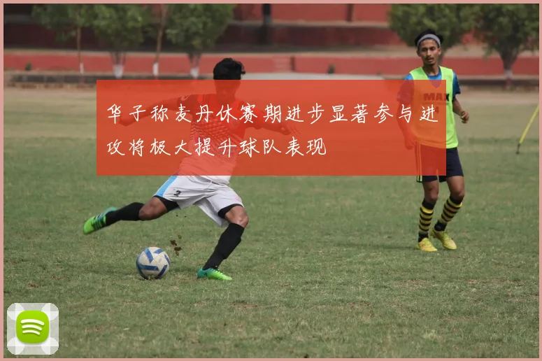 华子称麦丹休赛期进步显著参与进攻将极大提升球队表现