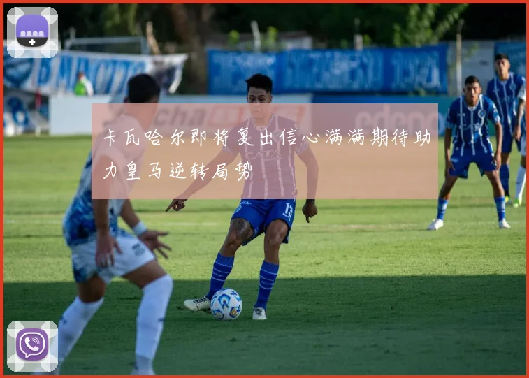 卡瓦哈尔即将复出信心满满期待助力皇马逆转局势