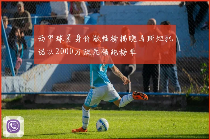 西甲球员身价涨幅榜揭晓马斯坦托诺以2000万欧元领跑榜单