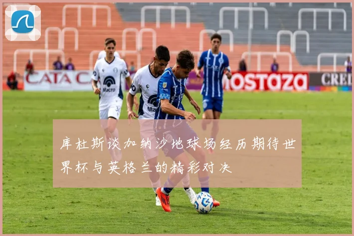 库杜斯谈加纳沙地球场经历期待世界杯与英格兰的精彩对决