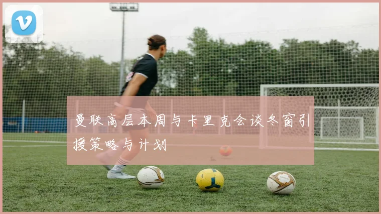 曼联高层本周与卡里克会谈冬窗引援策略与计划