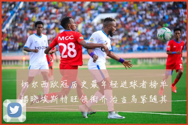 切尔西欧冠历史最年轻进球者榜单揭晓埃斯特旺领衔乔治吉乌紧随其后
