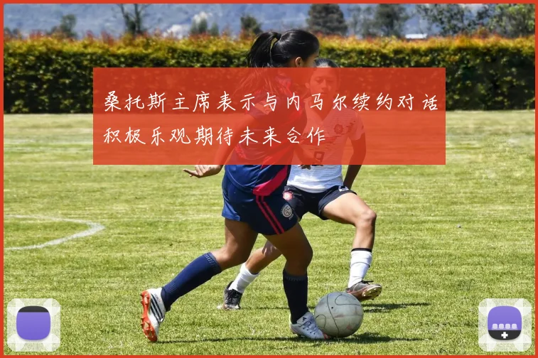 桑托斯主席表示与内马尔续约对话积极乐观期待未来合作