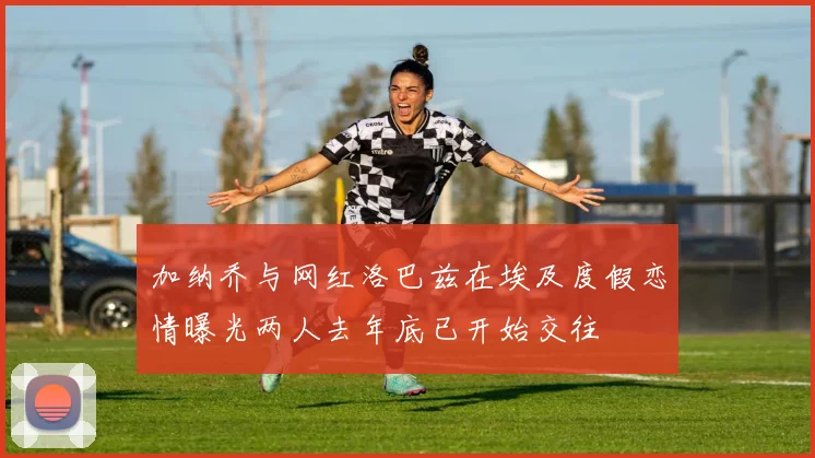 加纳乔与网红洛巴兹在埃及度假恋情曝光两人去年底已开始交往