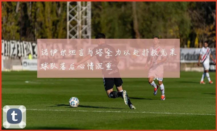 诺伊尔坦言与塔全力以赴扑救无果球队落后心情沉重