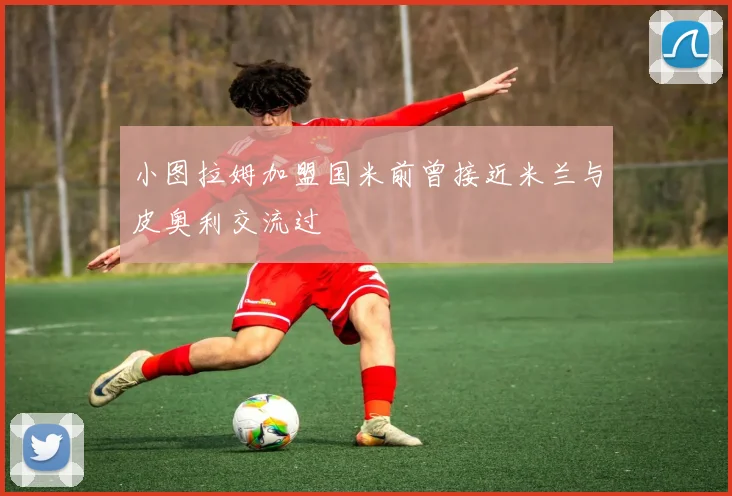 小图拉姆加盟国米前曾接近米兰与皮奥利交流过