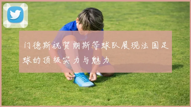 门德斯祝贺朗斯等球队展现法国足球的顶级实力与魅力