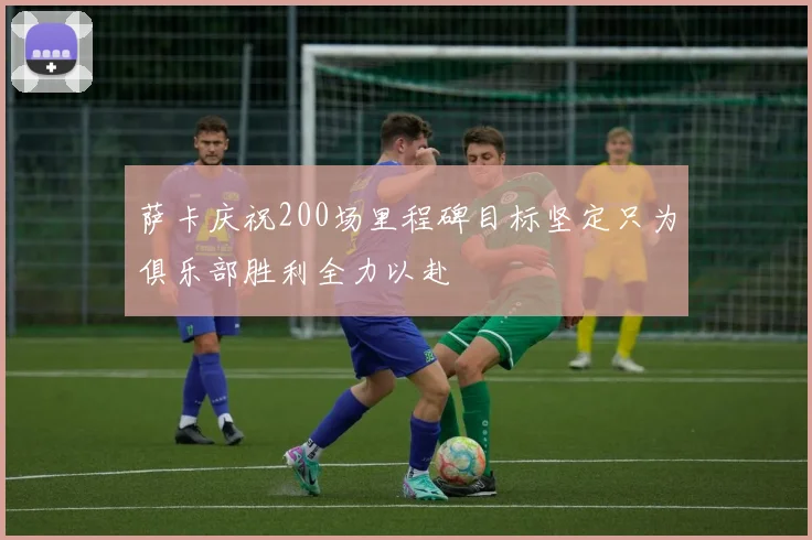 萨卡庆祝200场里程碑目标坚定只为俱乐部胜利全力以赴